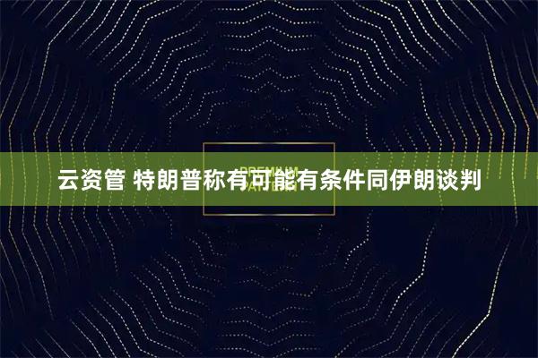 云资管 特朗普称有可能有条件同伊朗谈判
